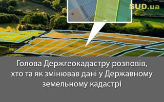 Голова Держгеокадастру розповів, хто та як змінював дані у Державному земельному кадастрі