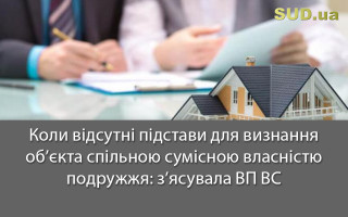 Коли відсутні підстави для визнання об’єкта спільною сумісною власністю подружжя: з’ясувала ВП ВС