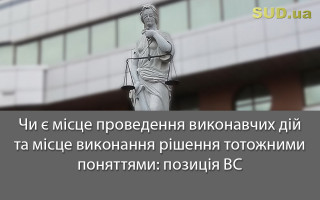 Чи є місце проведення виконавчих дій та місце виконання рішення тотожними поняттями: позиція ВС