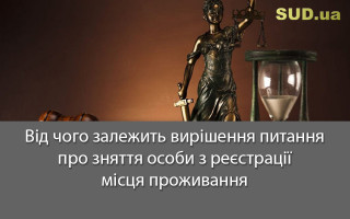 Від чого залежить вирішення питання про зняття особи з реєстрації місця проживання