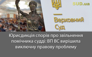Юрисдикція спорів про звільнення помічника судді: ВП ВС вирішила виключну правову проблему
