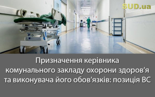 Призначення керівника комунального закладу охорони здоров’я та виконувача його обов’язків: позиція ВС