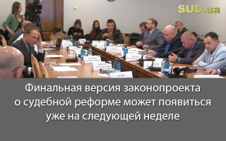Финальная версия законопроекта о судебной реформе может появиться уже на следующей неделе
