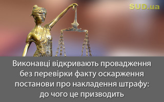 Виконавці відкривають провадження без перевірки факту оскарження постанови про накладення штрафу: до чого це призводить