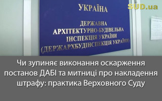 Чи зупиняє виконання оскарження постанов ДАБІ та митниці про накладення штрафу: практика Верховного Суду