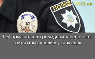 Реформа поліції: громадяни занепокоєні закриттям відділків у громадах