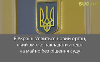 В Україні з’явиться новий орган, який зможе накладати арешт на майно без рішення суду