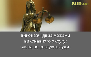 Виконавчі дії за межами виконавчого округу: як на це реагують суди