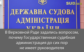 В Верховной Раде задались вопросом, почему Государственная судебная администрация до сих пор не имеет руководителя