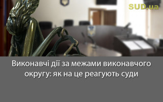 Виконавчі дії за межами виконавчого округу: як на це реагують суди