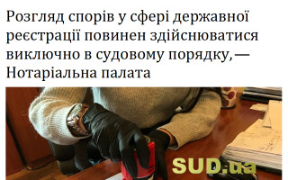 Розгляд спорів у сфері державної реєстрації повинен здійснюватися виключно в судовому порядку, — Нотаріальна палата