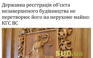 Державна реєстрація об’єкта незавершеного будівництва не перетворює його на нерухоме майно: КГС ВС