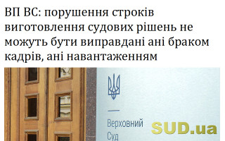 ВП ВС: порушення строків виготовлення судових рішень не можуть бути виправдані ані браком кадрів, ані навантаженням