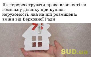 Як перереєструвати право власності на земельну ділянку при купівлі нерухомості, яка на ній розміщена: зміни від Верховної Ради
