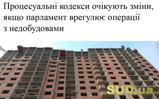 Процесуальні кодекси очікують зміни, якщо парламент врегулює операції з  недобудовами