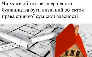 Чи може об’єкт незавершеного будівництва бути визнаний об’єктом права спільної сумісної власності
