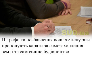 Штрафи та позбавлення волі: як депутати пропонують карати за самозахоплення землі та самочинне будівництво
