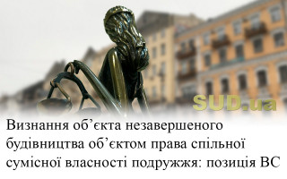 Визнання об’єкта незавершеного будівництва об’єктом права спільної сумісної власності подружжя: позиція ВС