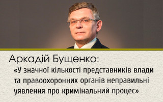 Аркадій Бущенко: «У значної кількості представників влади та правоохоронних органів неправильні уявлення про кримінальний процес»