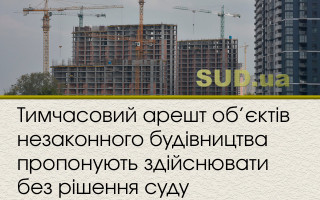 Тимчасовий арешт об’єктів незаконного будівництва пропонують здійснювати без рішення суду
