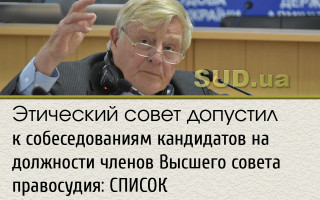 Этический совет допустил к собеседованиям кандидатов на должности членов Высшего совета правосудия: СПИСОК