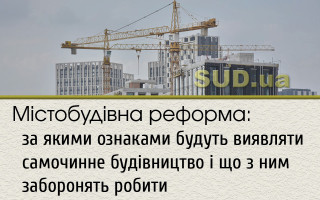 Містобудівна реформа:  за  якими ознаками будуть виявляти самочинне будівництво  і що з ним заборонять робити