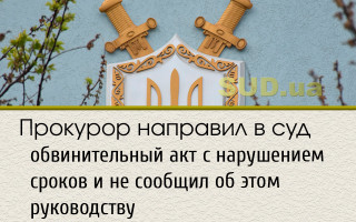 Прокурор направил в суд обвинительный акт с нарушением сроков и не сообщил об этом руководству